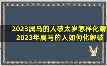 2023属马的人破太岁怎样化解 2023年属马的人如何化解破太岁？